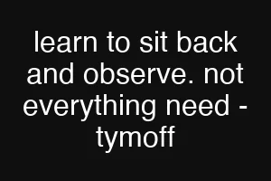 learn to sit back and observe. not everything need - tymoff