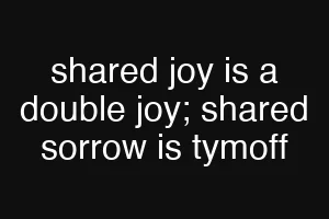 shared joy is a double joy; shared sorrow is tymoff